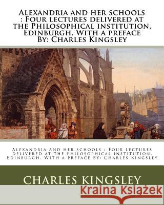 Alexandria and her schools: Four lectures delivered at the Philosophical institution, Edinburgh. With a preface By: Charles Kingsley Kingsley, Charles 9781537785103