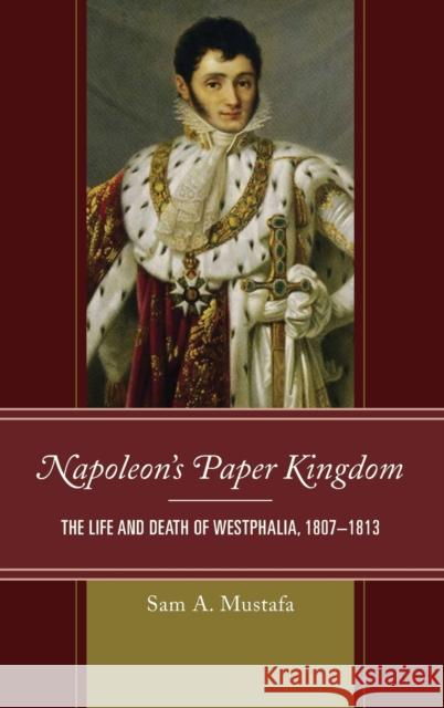 Napoleon's Paper Kingdom: The Life and Death of Westphalia, 1807-1813 Sam A. Mustafa 9781538108291 Rowman & Littlefield Publishers