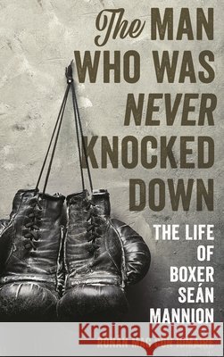 The Man Who Was Never Knocked Down: The Life of Boxer Seán Mannion Mac Con Iomaire, Rónán 9781538110607 Rowman & Littlefield Publishers