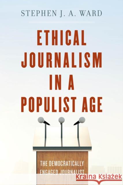 Ethical Journalism in a Populist Age: The Democratically Engaged Journalist Stephen J. Ward 9781538110713 Rowman & Littlefield Publishers