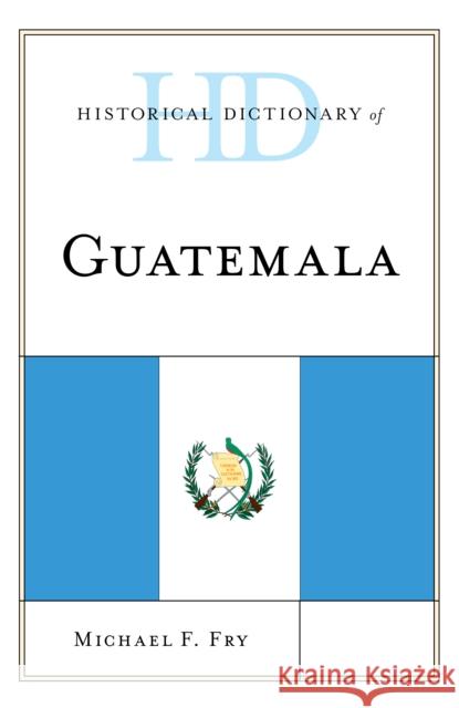 Historical Dictionary of Guatemala Michael F. Fry 9781538111307 Rowman & Littlefield Publishers