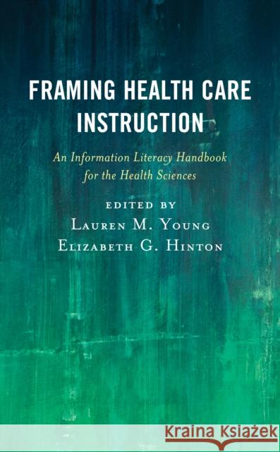 Framing Health Care Instruction: An Information Literacy Handbook for the Health Sciences Lauren M. Young Elizabeth G. Hinton 9781538118931