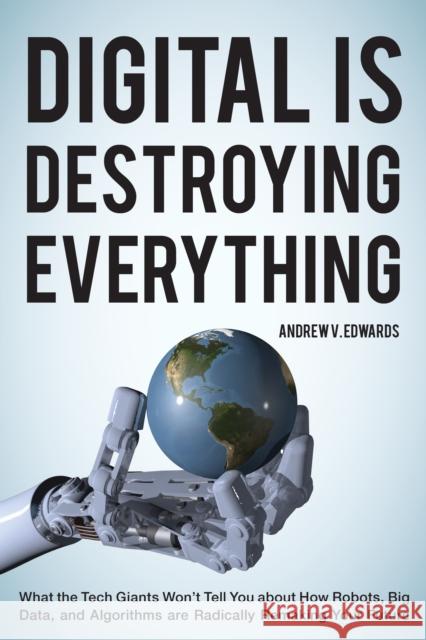Digital Is Destroying Everything: What the Tech Giants Won't Tell You about How Robots, Big Data, and Algorithms Are Radically Remaking Your Future Andrew V. Edwards 9781538121757