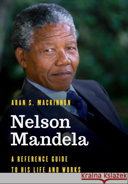 Nelson Mandela: A Reference Guide to His Life and Works Aran S. MacKinnon 9781538122815 Rowman & Littlefield Publishers