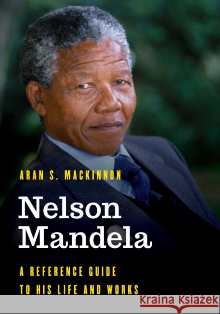 Nelson Mandela: A Reference Guide to His Life and Works Aran S. MacKinnon 9781538122815