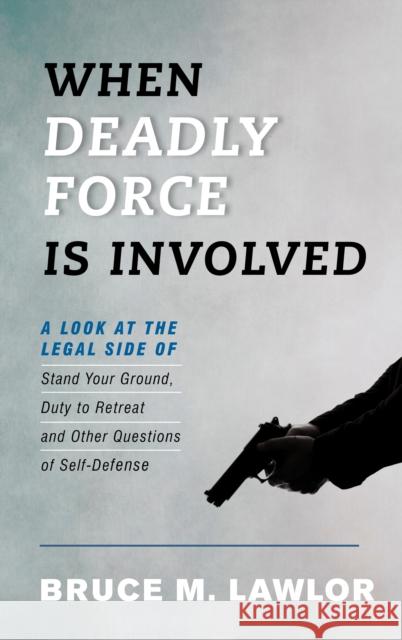When Deadly Force Is Involved: A Look at the Legal Side of Stand Your Ground, Duty to Retreat and Other Questions of Self-Defense Bruce M. Lawlor 9781538127452 Rowman & Littlefield Publishers