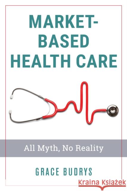 Market-Based Health Care: All Myth, No Reality Grace Budrys 9781538128350 Rowman & Littlefield Publishers