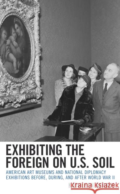 Exhibiting the Foreign on U.S. Soil: American Art Museums and National Diplomacy Exhibitions Before, During, and After World War II Berrin, Kathleen 9781538134085 Rowman & Littlefield Publishers