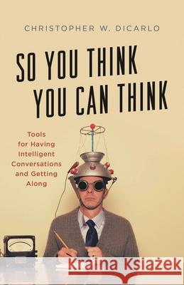 So You Think You Can Think: Tools for Having Intelligent Conversations and Getting Along Christopher W. Dicarlo 9781538138557