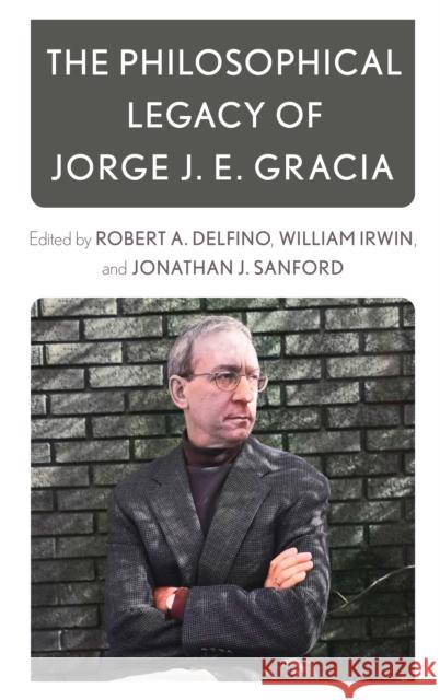 The Philosophical Legacy of Jorge J. E. Gracia Robert Delfino William Irwin Jonathan J. Sanford 9781538149607