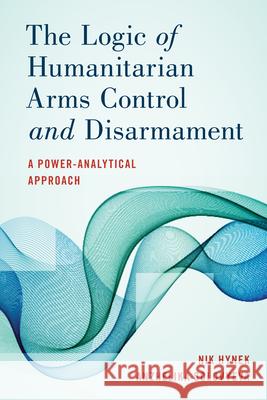 The Logic of Humanitarian Arms Control and Disarmament: A Power-Analytical Approach Hynek, Nik 9781538149874 Rowman & Littlefield