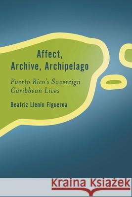 Affect, Archive, Archipelago: Puerto Rico's Sovereign Caribbean Lives Beatriz Llen?n-Figueroa 9781538151464 Rowman & Littlefield Publishers