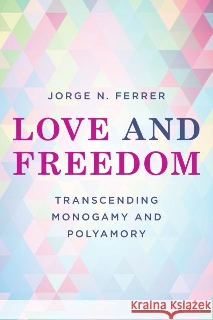 Love and Freedom: Transcending Monogamy and Polyamory Jorge N. Ferrer 9781538156568