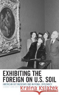 Exhibiting the Foreign on U.S. Soil: American Art Museums and National Diplomacy Exhibitions before, during, and after World War II Kathleen Berrin 9781538159873 Rowman & Littlefield Publishers