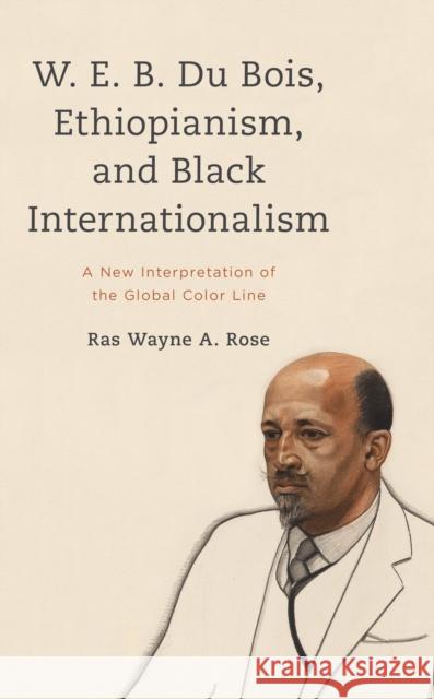 W. E. B. Du Bois, Ethiopianism, and Black Internationalism Ras Wayne A. Rose 9781538160015