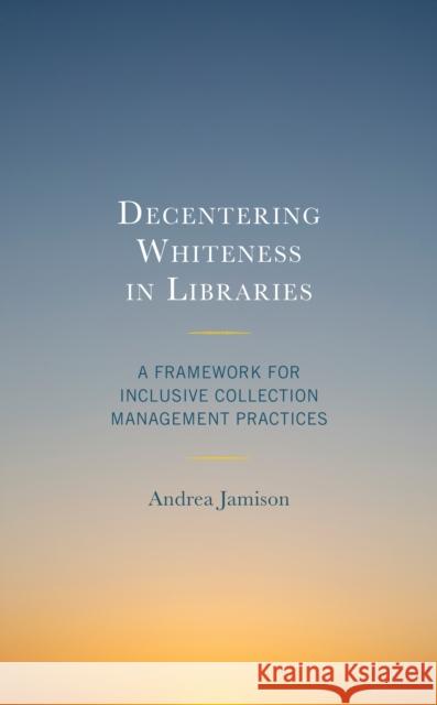 Decentering Whiteness in Libraries: A Framework for Inclusive Collection Management Practices Andrea Jamison 9781538162903 Rowman & Littlefield