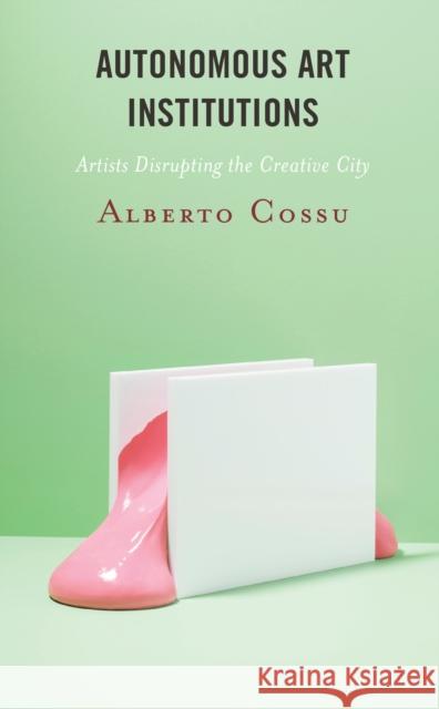 Autonomous Art Institutions: Artists Disrupting the Creative City Cossu, Alberto 9781538164303