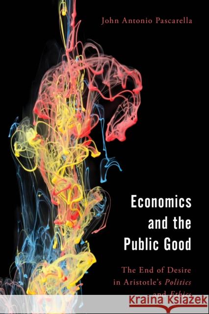 Economics and the Public Good: The End of Desire in Aristotle's Politics and Ethics John Antonio Pascarella 9781538166321