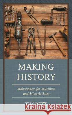 Making History: Makerspaces for Museums and Historic Sites Tim Betz 9781538169018 Rowman & Littlefield Publishers