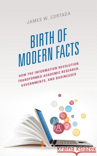 Birth of Modern Facts: How the Information Revolution Transformed Academic Research, Governments, and Businesses Cortada, James W. 9781538173909