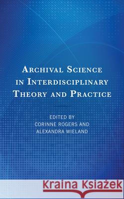 Archival Science in Interdisciplinary Theory and Practice Corinne Rogers Alexandra Wieland 9781538180013 Rowman & Littlefield Publishers