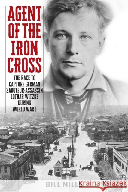 Agent of the Iron Cross: The Race to Capture German Saboteur-Assassin Lothar Witzke during World War I Bill Mills 9781538182086
