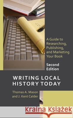 Writing Local History Today: A Guide to Researching, Publishing, and Marketing Your Book Thomas A. Mason J. Kent Calder 9781538182611 Rowman & Littlefield Publishers