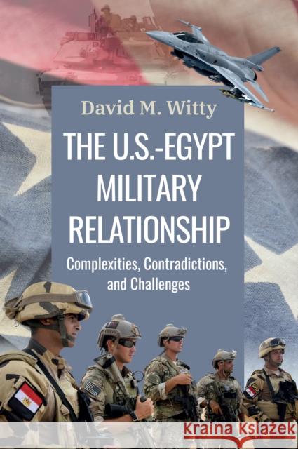 The U.S.-Egypt Military Relationship: Complexities, Contradictions, and Challenges Col. David M. Witty 9781538182895 Rowman & Littlefield