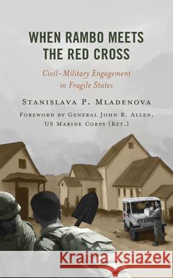 When Rambo Meets the Red Cross: Civil-Military Engagement in Fragile States Stanislava P. Mladenova 9781538187715 Rowman & Littlefield Publishers