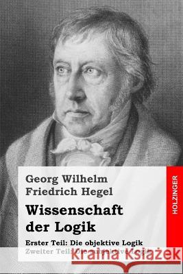 Wissenschaft der Logik: Erster Teil: Die objektive Logik + Zweiter Teil: Die subjektive Logik Hegel, Georg Wilhelm Friedrich 9781539004486