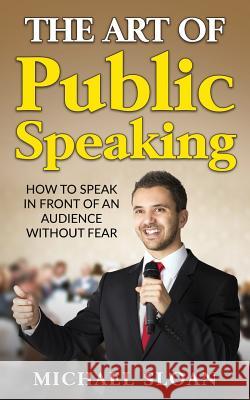 The Art Of Public Speaking: How To Speak In Front Of An Audience Without Fear Sloan, Michael 9781539011217 Createspace Independent Publishing Platform