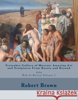 Tretyakov Gallery of Moscow: Amazing Art and Sculptures From Russia and Beyond: 2016 Rob In Russia Volume 2 Brown, Robert Ernest 9781539034322 Createspace Independent Publishing Platform