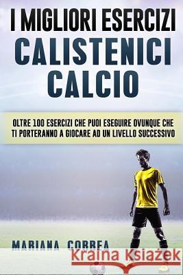 i MIGLIORI ESERCIZI CALISTENICI CALCIO: OLTRE 100 ESERCIZI CHE PUOI ESEGUIRE OVUNQUE CHE TI PORTERANNO a GIOCARE AD UN LIVELLO SUCCESSIVO Correa, Mariana 9781539036203