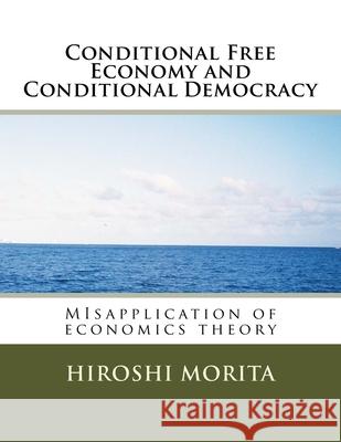 Conditional Free Economy and Conditional Democracy: MIsapplication of economics theory Hiroshi Morita 9781539041665