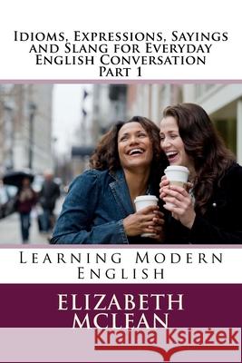 Idioms, Expressions, Sayings and Slang for Everyday English Conversation: Learning Modern English Elizabeth Alena McLean 9781539043577