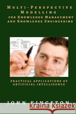 Multi-Perspective Modelling for Knowledge Management and Knowledge Engineering: Practical Applications of Artificial Intelligence John Kingston 9781539048343