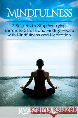 Mindfulness: 7 Secrets to Stop Worrying, Eliminate Stress and Finding Peace with Mindfulness and Meditation Ryan James 9781539059714