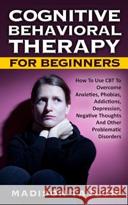 Cognitive Behavioral Therapy For Beginners: How To Use CBT To Overcome Anxieties, Phobias, Addictions, Depression, Negative Thoughts, And Other Proble Taylor, Madison 9781539063278