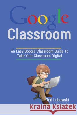 Google Classroom: An Easy Google Classroom Guide To Take Your Classroom Digital Lebowski, Ted 9781539102182 Createspace Independent Publishing Platform