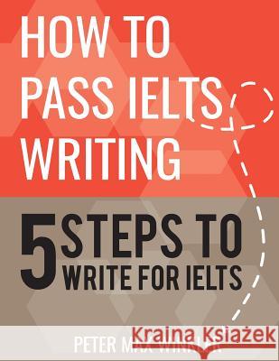 How to Pass IELTS Writing: 5 Steps to Write For IELTS Winkler, Peter Max 9781539107057 Createspace Independent Publishing Platform