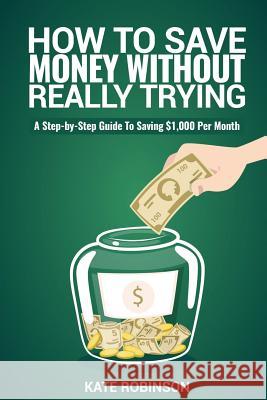 How To Save Money Without Really Trying: A Step-by-Step Guide To Saving $1,000 Per Month Robinson, Kate 9781539123194