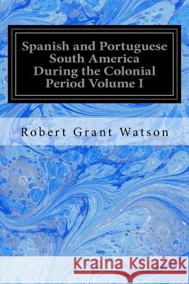 Spanish and Portuguese South America During the Colonial Period Volume I Robert Grant Watson 9781539143581