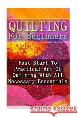 Quilting For Beginners: Fast Start To Practical Art Of Quilting With All Necessary Essentials Lush, Pamela 9781539155898 Createspace Independent Publishing Platform