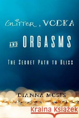 Glitter, Vodka & Orgasms: The Secret Path to Bliss Dianna Moses 9781539160960