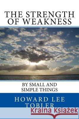 The Strength of Weakness: By Small and Simple Things Howard Lee Tobler 9781539163367 Createspace Independent Publishing Platform