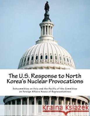 The U.S. Response to North Korea's Nuclear Provocations Subcommittee on Asia and the Pacific of 9781539169932