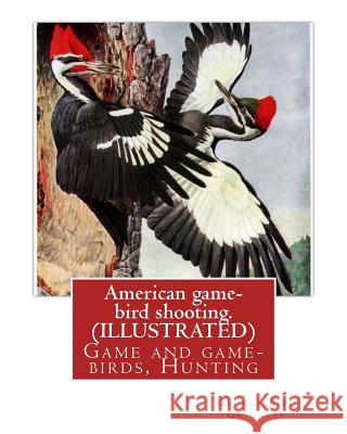 American game-bird shooting. By George Bird Grinnell (ILLUSTRATED): Game and game-birds, Hunting Grinnell, George Bird 9781539307617