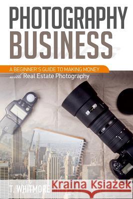 Photography Business: A Beginner's Guide to Making Money with Real Estate Photography T. Whitmore 9781539327356