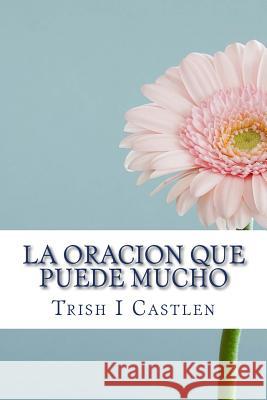 La Oracion Que Puede Mucho: Verdades Bíblicas Que Sacudirán Tu Vida Y Transformaran La Manera En Que Oras. Castlen, Trish Isbert 9781539336198 Createspace Independent Publishing Platform