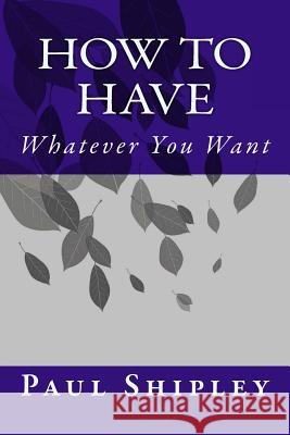 How to Have Whatever You Want MR Paul Shipley 9781539347057 Createspace Independent Publishing Platform